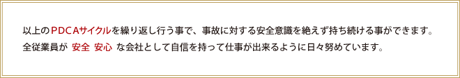 以上のPDCAサイクルを繰り返し行う事で、事故に対する安全意識を絶えず持ち続ける事ができます。全従業員が安全安心な会社として自信を持って仕事が出来るように日々努めています。